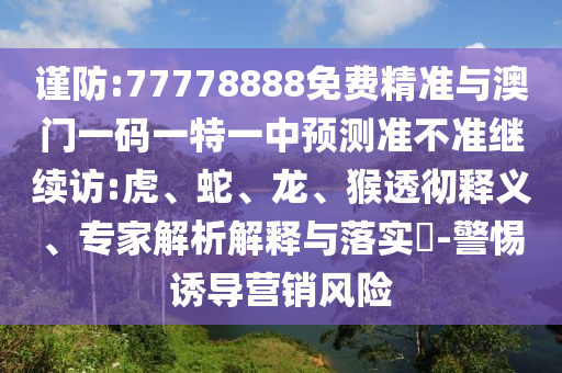 謹(jǐn)防:77778888免費(fèi)精準(zhǔn)與澳門一碼一特一中預(yù)測準(zhǔn)不準(zhǔn)繼續(xù)訪:虎、蛇、龍、猴透徹釋義、專家解析解釋與落實(shí)?-警惕誘導(dǎo)營銷風(fēng)險(xiǎn)