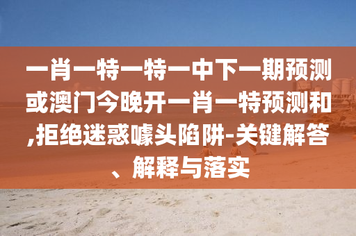 一肖一特一特一中下一期預測或澳門今晚開一肖一特預測和,拒絕迷惑噱頭陷阱-關鍵解答、解釋與落實