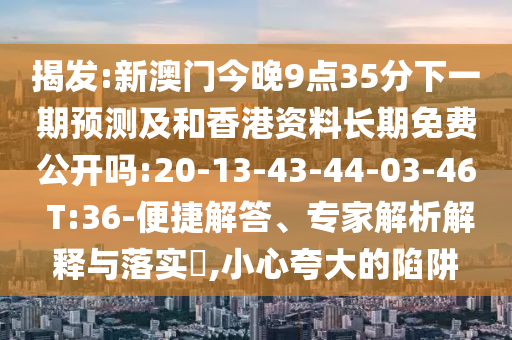 揭發(fā):新澳門今晚9點(diǎn)35分下一期預(yù)測(cè)及和香港資料長期免費(fèi)公開嗎:20-13-43-44-03-46 T:36-便捷解答、專家解析解釋與落實(shí)?,小心夸大的陷阱