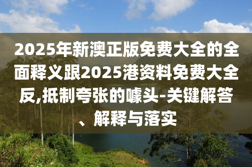 2025年新澳正版免費(fèi)大全的全面釋義跟2025港資料免費(fèi)大全反,抵制夸張的噱頭-關(guān)鍵解答、解釋與落實(shí)