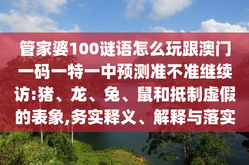 管家婆100謎語(yǔ)怎么玩跟澳門一碼一特一中預(yù)測(cè)準(zhǔn)不準(zhǔn)繼續(xù)訪:豬、龍、兔、鼠和抵制虛假的表象,務(wù)實(shí)釋義、解釋與落實(shí)