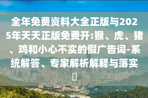 全年免費(fèi)資料大全正版與2025年天天正版免費(fèi)開:猴、虎、豬、雞和小心不實(shí)的假廣告詞-系統(tǒng)解答、專家解析解釋與落實(shí)?