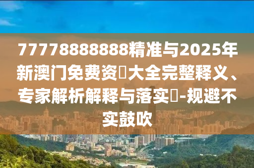 77778888888精準(zhǔn)與2025年新澳門免費(fèi)資枓大全完整釋義、專家解析解釋與落實?-規(guī)避不實鼓吹