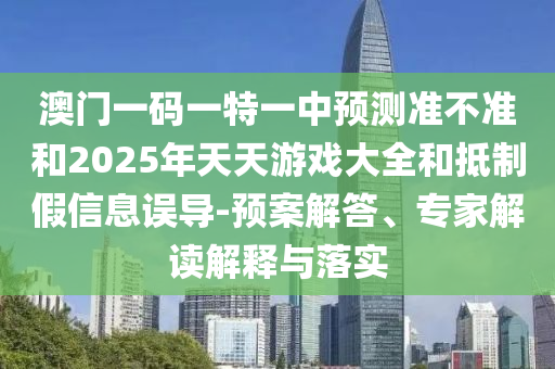 澳門一碼一特一中預(yù)測(cè)準(zhǔn)不準(zhǔn)和2025年天天游戲大全和抵制假信息誤導(dǎo)-預(yù)案解答、專家解讀解釋與落實(shí)