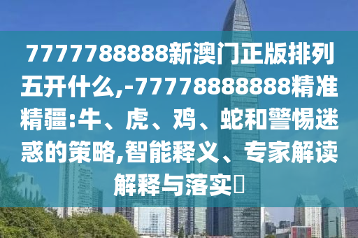 7777788888新澳門正版排列五開什么,-77778888888精準精疆:牛、虎、雞、蛇和警惕迷惑的策略,智能釋義、專家解讀解釋與落實?