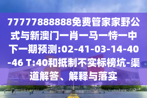 77777888888免費管家家野公式與新澳門一肖一馬一恃一中下一期預測:02-41-03-14-40-46 T:40和抵制不實標榜坑-渠道解答、解釋與落實