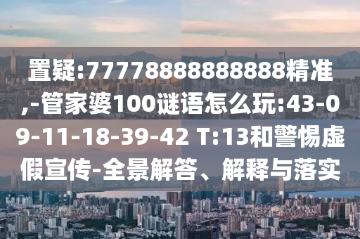 置疑:77778888888888精準,-管家婆100謎語怎么玩:43-09-11-18-39-42 T:13和警惕虛假宣傳-全景解答、解釋與落實