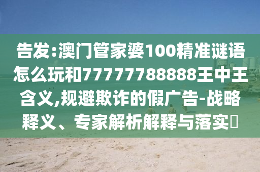 告發(fā):澳門管家婆100精準(zhǔn)謎語(yǔ)怎么玩和77777788888王中王含義,規(guī)避欺詐的假?gòu)V告-戰(zhàn)略釋義、專家解析解釋與落實(shí)?