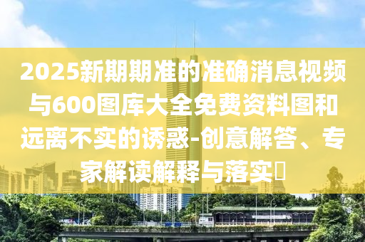 2025新期期準的準確消息視頻與600圖庫大全免費資料圖和遠離不實的誘惑-創(chuàng)意解答、專家解讀解釋與落實?