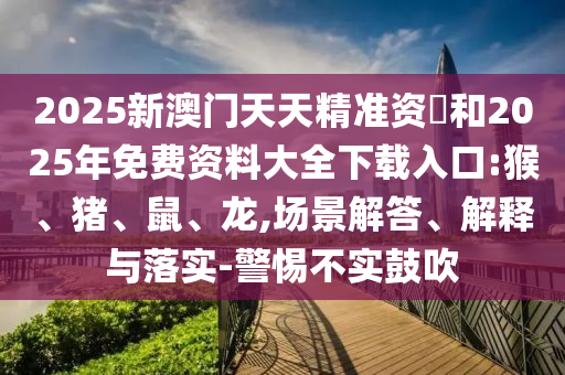 2025新澳門天天精準資枓和2025年免費資料大全下載入口:猴、豬、鼠、龍,場景解答、解釋與落實-警惕不實鼓吹