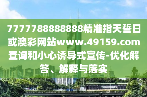 7777788888888精準指天誓日或澳彩網(wǎng)站www.49159.соm查詢和小心誘導式宣傳-優(yōu)化解答、解釋與落實