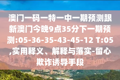澳門一碼一特一中一期預(yù)測跟新澳門今晚9點(diǎn)35分下一期預(yù)測:05-36-35-43-45-12 T:05,實(shí)用釋義、解釋與落實(shí)-留心欺詐誘導(dǎo)手段