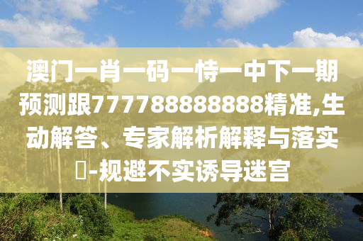 澳門一肖一碼一恃一中下一期預(yù)測跟777788888888精準(zhǔn),生動解答、專家解析解釋與落實?-規(guī)避不實誘導(dǎo)迷宮