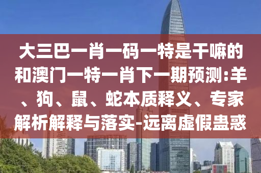 大三巴一肖一碼一特是干嘛的和澳門一特一肖下一期預(yù)測:羊、狗、鼠、蛇本質(zhì)釋義、專家解析解釋與落實-遠離虛假蠱惑