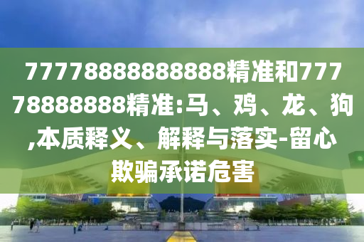 77778888888888精準(zhǔn)和77778888888精準(zhǔn):馬、雞、龍、狗,本質(zhì)釋義、解釋與落實-留心欺騙承諾危害