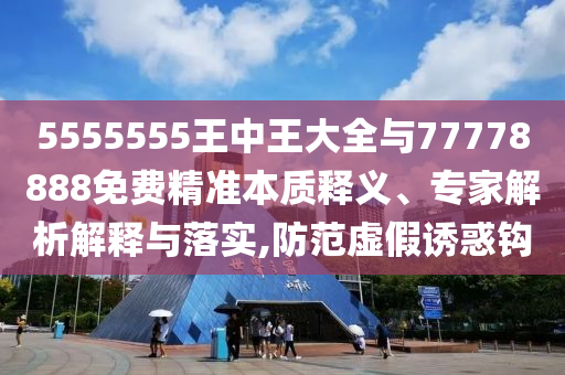 5555555王中王大全與77778888免費精準本質(zhì)釋義、專家解析解釋與落實,防范虛假誘惑鉤