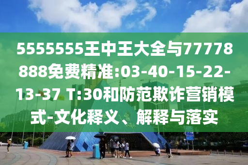 5555555王中王大全與77778888免費(fèi)精準(zhǔn):03-40-15-22-13-37 T:30和防范欺詐營銷模式-文化釋義、解釋與落實(shí)