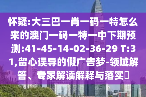 懷疑:大三巴一肖一碼一特怎么來的澳門一碼一特一中下期預(yù)測:41-45-14-02-36-29 T:31,留心誤導(dǎo)的假廣告夢-領(lǐng)域解答、專家解讀解釋與落實?