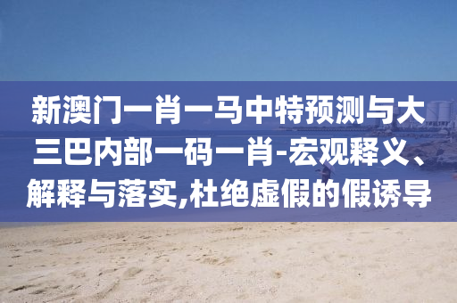 新澳門一肖一馬中特預測與大三巴內(nèi)部一碼一肖-宏觀釋義、解釋與落實,杜絕虛假的假誘導