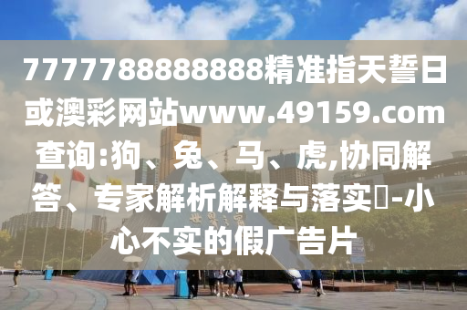 7777788888888精準(zhǔn)指天誓日或澳彩網(wǎng)站www.49159.соm查詢:狗、兔、馬、虎,協(xié)同解答、專家解析解釋與落實?-小心不實的假廣告片