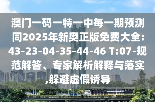 澳門一碼一特一中每一期預(yù)測同2025年新奧正版免費大全:43-23-04-35-44-46 T:07-規(guī)范解答、專家解析解釋與落實,躲避虛假誘導(dǎo)