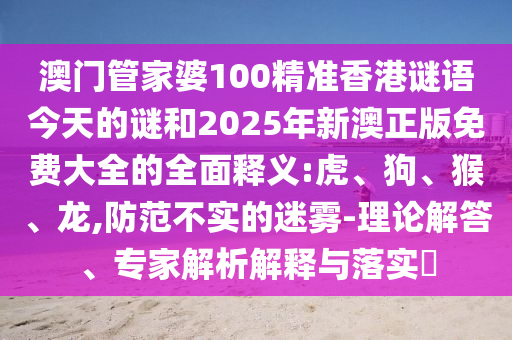 澳門管家婆100精準(zhǔn)香港謎語今天的謎和2025年新澳正版免費大全的全面釋義:虎、狗、猴、龍,防范不實的迷霧-理論解答、專家解析解釋與落實?