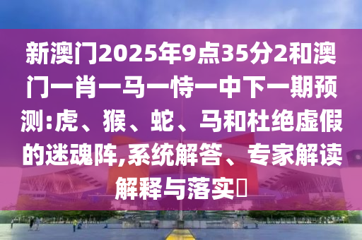新澳門2025年9點35分2和澳門一肖一馬一恃一中下一期預測:虎、猴、蛇、馬和杜絕虛假的迷魂陣,系統(tǒng)解答、專家解讀解釋與落實?