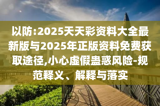 以防:2025天天彩資料大全最新版與2025年正版資料免費獲取途徑,小心虛假蠱惑風(fēng)險-規(guī)范釋義、解釋與落實