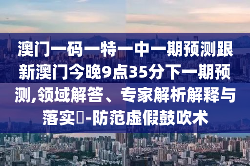 澳門一碼一特一中一期預(yù)測(cè)跟新澳門今晚9點(diǎn)35分下一期預(yù)測(cè),領(lǐng)域解答、專家解析解釋與落實(shí)?-防范虛假鼓吹術(shù)