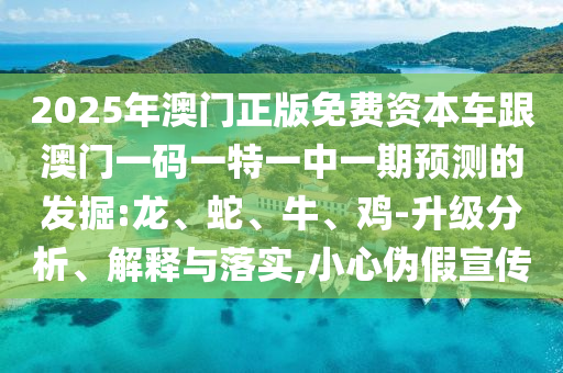 2025年澳門正版免費資本車跟澳門一碼一特一中一期預(yù)測的發(fā)掘:龍、蛇、牛、雞-升級分析、解釋與落實,小心偽假宣傳