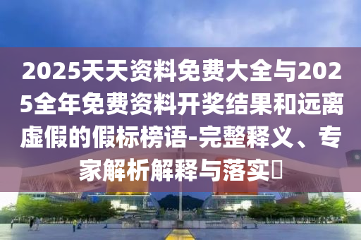 2025天天資料免費大全與2025全年免費資料開獎結(jié)果和遠離虛假的假標榜語-完整釋義、專家解析解釋與落實?