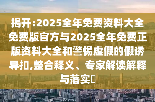 揭開:2025全年免費(fèi)資料大全免費(fèi)版官方與2025全年免費(fèi)正版資料大全和警惕虛假的假誘導(dǎo)扣,整合釋義、專家解讀解釋與落實?