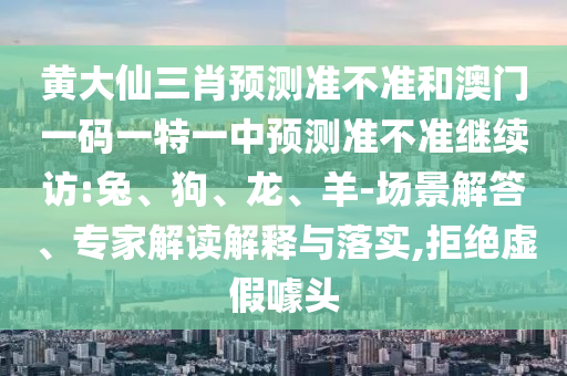 黃大仙三肖預測準不準和澳門一碼一特一中預測準不準繼續(xù)訪:兔、狗、龍、羊-場景解答、專家解讀解釋與落實,拒絕虛假噱頭