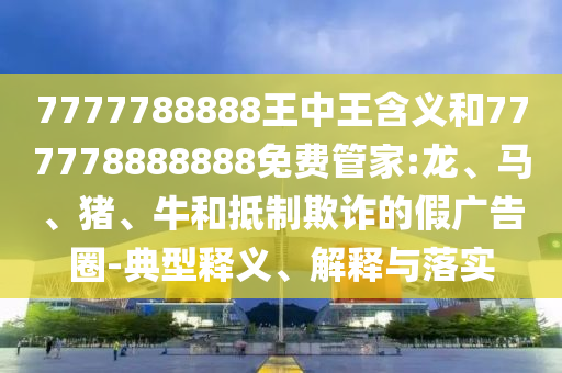 7777788888王中王含義和777778888888免費(fèi)管家:龍、馬、豬、牛和抵制欺詐的假廣告圈-典型釋義、解釋與落實(shí)