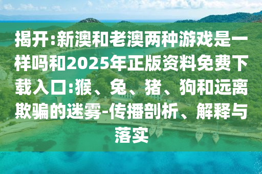 揭開:新澳和老澳兩種游戲是一樣嗎和2025年正版資料免費(fèi)下載入口:猴、兔、豬、狗和遠(yuǎn)離欺騙的迷霧-傳播剖析、解釋與落實(shí)