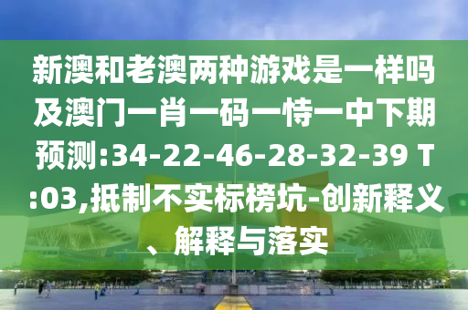 新澳和老澳兩種游戲是一樣嗎及澳門一肖一碼一恃一中下期預(yù)測(cè):34-22-46-28-32-39 T:03,抵制不實(shí)標(biāo)榜坑-創(chuàng)新釋義、解釋與落實(shí)