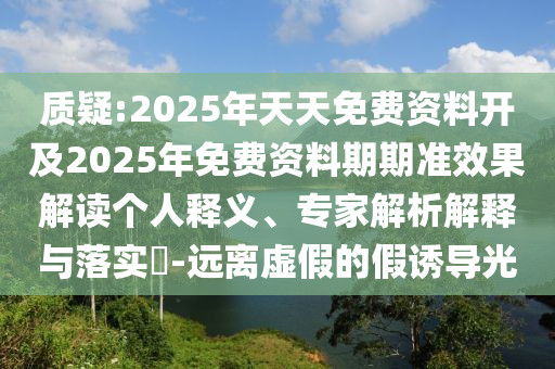 質(zhì)疑:2025年天天免費(fèi)資料開(kāi)及2025年免費(fèi)資料期期準(zhǔn)效果解讀個(gè)人釋義、專(zhuān)家解析解釋與落實(shí)?-遠(yuǎn)離虛假的假誘導(dǎo)光