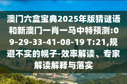 澳門(mén)六盒寶典2025年版猜謎語(yǔ)和新澳門(mén)一肖一馬中特預(yù)測(cè):09-29-33-41-08-19 T:21,規(guī)避不實(shí)的幌子-效率解讀、專(zhuān)家解讀解釋與落實(shí)