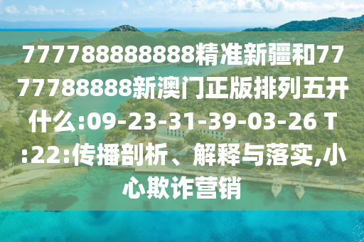 777788888888精準新疆和7777788888新澳門正版排列五開什么:09-23-31-39-03-26 T:22:傳播剖析、解釋與落實,小心欺詐營銷