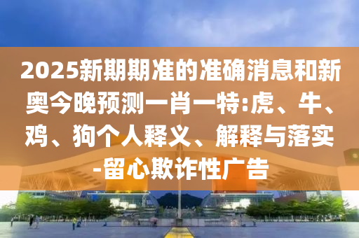 2025新期期準(zhǔn)的準(zhǔn)確消息和新奧今晚預(yù)測一肖一特:虎、牛、雞、狗個(gè)人釋義、解釋與落實(shí)-留心欺詐性廣告