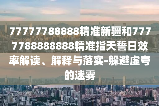 77777788888精準(zhǔn)新疆和7777788888888精準(zhǔn)指天誓日效率解讀、解釋與落實(shí)-躲避虛夸的迷霧