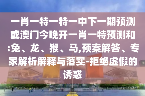 一肖一特一特一中下一期預(yù)測或澳門今晚開一肖一特預(yù)測和:兔、龍、猴、馬,預(yù)案解答、專家解析解釋與落實(shí)-拒絕虛假的誘惑