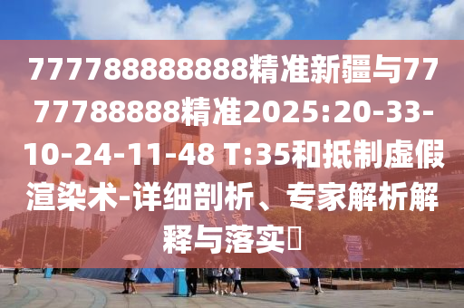 777788888888精準(zhǔn)新疆與7777788888精準(zhǔn)2025:20-33-10-24-11-48 T:35和抵制虛假渲染術(shù)-詳細(xì)剖析、專家解析解釋與落實(shí)?