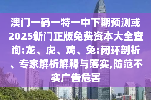 澳門一碼一特一中下期預測或2025新門正版免費資本大全查詢:龍、虎、雞、兔:閉環(huán)剖析、專家解析解釋與落實,防范不實廣告危害