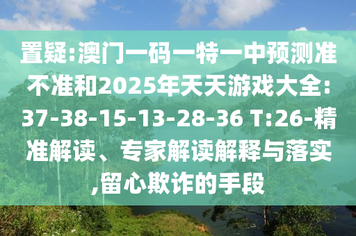 置疑:澳門一碼一特一中預(yù)測準(zhǔn)不準(zhǔn)和2025年天天游戲大全:37-38-15-13-28-36 T:26-精準(zhǔn)解讀、專家解讀解釋與落實,留心欺詐的手段