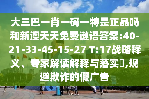 大三巴一肖一碼一特是正品嗎和新澳天天免費(fèi)謎語(yǔ)答案:40-21-33-45-15-27 T:17戰(zhàn)略釋義、專家解讀解釋與落實(shí)?,規(guī)避欺詐的假?gòu)V告