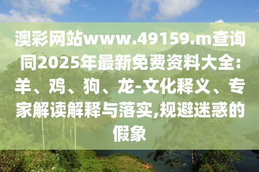 澳彩網(wǎng)站www.49159.m查詢同2025年最新免費資料大全:羊、雞、狗、龍-文化釋義、專家解讀解釋與落實,規(guī)避迷惑的假象