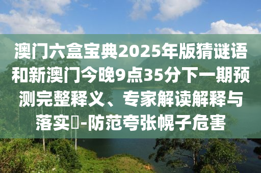 澳門六盒寶典2025年版猜謎語和新澳門今晚9點(diǎn)35分下一期預(yù)測完整釋義、專家解讀解釋與落實(shí)?-防范夸張幌子危害