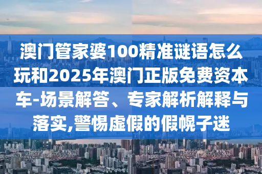 澳門管家婆100精準謎語怎么玩和2025年澳門正版免費資本車-場景解答、專家解析解釋與落實,警惕虛假的假幌子迷