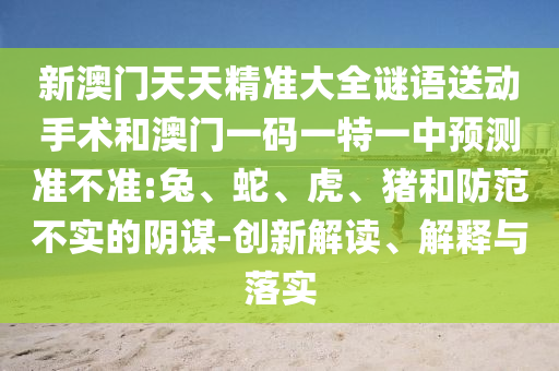 新澳門天天精準(zhǔn)大全謎語送動手術(shù)和澳門一碼一特一中預(yù)測準(zhǔn)不準(zhǔn):兔、蛇、虎、豬和防范不實的陰謀-創(chuàng)新解讀、解釋與落實
